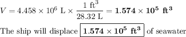 V = 4.458 * 10^(6)\text{ L} * \frac{\text{ 1 ft}^(3)}{\text{28.32 L}}= \mathbf{1.574 * 10^(5)}\textbf{ ft}\mathbf{^(3)}\\\\\text{The ship will displace } \boxed{\mathbf{1.574 * 10^(5)}\textbf{ ft}\mathbf{^(3)}} \text{ of seawater}