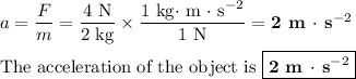 a = (F)/(m) = \frac{\text{4 N}}{\text{2 kg}} * \frac{\text{1 kg$\cdot$ m $\cdot$ s$^(-2)$}}{\text{1 N}} = \textbf{2 m $\cdot$ s$^(-2)$}\\\\\text{The acceleration of the object is } \boxed{\textbf{2 m $\cdot$ s$^(-2)$}}