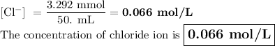 \text{[Cl$^(-)$] } = \frac{\text{3.292 mmol}}{\text{50. mL}} = \textbf{0.066 mol/L}\\\text{The concentration of chloride ion is $\large \boxed{\textbf{0.066 mol/L}}$}