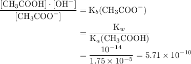 \displaystyle \frac{[\text{CH}_3\text{COOH}]\cdot[\text{OH}^(-)]}{[\text{CH}_3\text{COO}^(-)]} = \text{K}_b(\text{CH}_3\text{COO}^(-)) \\\phantom{\displaystyle \frac{[\text{CH}_3\text{COOH}]\cdot[\text{OH}^(-)]}{[\text{CH}_3\text{COO}^(-)]} }= \frac{\text{K}_w}{\text{K}_a(\text{CH}_3\text{COOH})} \\\phantom{\displaystyle \frac{[\text{CH}_3\text{COOH}]\cdot[\text{OH}^(-)]}{[\text{CH}_3\text{COO}^(-)]}} = (10^(-14))/(1.75* 10^(-5)) = 5.71* 10^(-10)