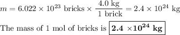 m = 6.022 * 10^(23)\text{ bricks} * \frac{\text{4.0 kg}}{\text{ 1 brick}} = 2.4 * 10^(24)\text{ kg}\\\\\text{The mass of 1 mol of bricks is }\boxed{\textbf{2.4 $*\mathbf{10^(24)}$ kg}}