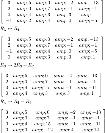 \left[\begin{array}{ccccc}3&amp;5&amp;0&amp;-2&amp;-13\\2&amp;0&amp;7&amp;-1&amp;-1\\0&amp;4&amp;3&amp;3&amp;1\\-1&amp;2&amp;4&amp;0&amp;-5\end{array}\right]\\\\R_(3) \leftrightarrow R_(4)\\\\\left[\begin{array}{ccccc}3&amp;5&amp;0&amp;-2&amp;-13\\2&amp;0&amp;7&amp;-1&amp;-1\\-1&amp;2&amp;4&amp;0&amp;-5\\0&amp;4&amp;3&amp;3&amp;1\end{array}\right]\\\\R_(3) \rightarrow 2R_(3)+R_(2)\\\\\left[\begin{array}{ccccc}3&amp;5&amp;0&amp;-2&amp;-13\\2&amp;0&amp;7&amp;-1&amp;-1\\0&amp;4&amp;15&amp;-1&amp;-11\\0&amp;4&amp;3&amp;3&amp;1\end{array}\right]\\\\R_(4)\rightarrow R_(4)-R_(3)\\\\\left[\begin{array}{ccccc}3&amp;5&amp;0&amp;-2&amp;-13\\2&amp;0&amp;7&amp;-1&amp;-1\\0&amp;4&amp;15&amp;-1&amp;-11\\0&amp;0&amp;-12&amp;4&amp;12\end{array}\right]