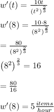 w'(t)=\frac{10t}{\left(t^2\right)^{(2)/(3)}}\\\\w'(8)=\frac{10\cdot 8}{\left(8^2\right)^{(2)/(3)}}\\\\=\frac{80}{\left(8^2\right)^{(2)/(3)}}\\\\\left(8^2\right)^{(2)/(3)}=16\\\\=(80)/(16)\\\\w'(8) = 5 (items)/(hour)