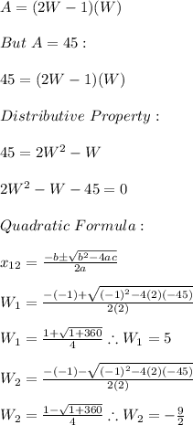 A=(2W-1)(W) \\ \\ But \ A=45: \\ \\ 45=(2W-1)(W) \\ \\ Distributive \ Property:\\ \\ 45=2W^2-W \\ \\ 2W^2-W-45=0 \\ \\ Quadratic \ Formula: \\ \\ x_(12)=(-b\pm √(b^2-4ac))/(2a) \\ \\ W_(1)=(-(-1)+ √((-1)^2-4(2)(-45)))/(2(2)) \\ \\ W_(1)=(1+ √(1+360))/(4) \therefore W_(1)=5 \\ \\ W_(2)=(-(-1)- √((-1)^2-4(2)(-45)))/(2(2)) \\ \\ W_(2)=(1- √(1+360))/(4) \therefore W_(2)=-(9)/(2)