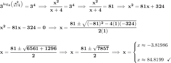 \bf 3^{\log_3\left( (x^2)/(x+4) \right)}=3^4\implies \cfrac{x^2}{x+4}=3^4\implies \cfrac{x^2}{x+4}=81\implies x^2=81x+324 \\\\\\ x^2-81x-324=0\implies x = \cfrac{81\pm √((-81)^2-4(1)(-324))}{2(1)} \\\\\\ x = \cfrac{81\pm √(6561+1296)}{2}\implies x = \cfrac{81\pm √(7857)}{2}\implies x = \begin{cases} x \approx -3.81986\\\\ x \approx 84.8199~~\checkmark \end{cases}