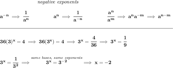 \bf ~\hspace{7em}\textit{negative exponents} \\\\ a^(-n) \implies \cfrac{1}{a^n} ~\hspace{4.5em} a^n\implies \cfrac{1}{a^(-n)} ~\hspace{4.5em} \cfrac{a^n}{a^m}\implies a^na^(-m)\implies a^(n-m) \\\\[-0.35em] \rule{34em}{0.25pt}\\\\ 36(3)^x=4\implies 36(3^x)=4\implies 3^x=\cfrac{4}{36}\implies 3^x=\cfrac{1}{9} \\\\\\ 3^x=\cfrac{1}{3^2}\implies \stackrel{\textit{same bases, same exponents}}{3^x=3^(-2)}\implies x = -2