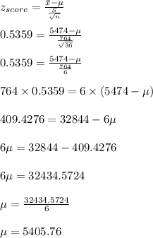 z_(score)=(\Bar x-\mu)/((S)/(√(n)))\\\\0.5359=(5474- \mu)/((764)/(√(36)))\\\\0.5359=(5474- \mu)/((764)/(6))\\\\764 * 0.5359=6 * (5474- \mu)\\\\409.4276=32844-6 \mu\\\\6 \mu=32844 -409.4276\\\\ 6 \mu=32434.5724\\\\ \mu=(32434.5724)/(6)\\\\ \mu=5405.76