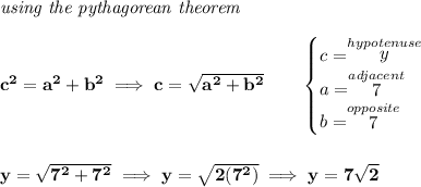 \bf \textit{using the pythagorean theorem} \\\\ c^2=a^2+b^2\implies c=√(a^2+b^2) \qquad \begin{cases} c=\stackrel{hypotenuse}{y}\\ a=\stackrel{adjacent}{7}\\ b=\stackrel{opposite}{7}\\ \end{cases} \\\\\\ y=√(7^2+7^2)\implies y=√(2(7^2))\implies y=7√(2)