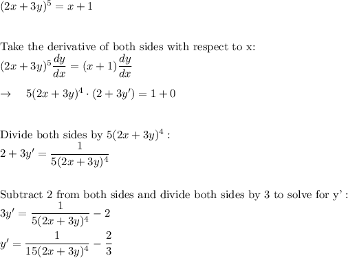 (2x+3y)^5=x+1\\\\\\\text{Take the derivative of both sides with respect to x:}\\(2x+3y)^5(dy)/(dx)=(x+1)(dy)/(dx)\\\\\rightarrow \quad 5(2x+3y)^4\cdot (2+3y')=1+0\\\\\\\text{Divide both sides by }5(2x+3y)^4}:\\2+3y'=(1)/(5(2x+3y)^4)\\\\\\\text{Subtract 2 from both sides and divide both sides by 3 to solve for y'}:\\3y'=(1)/(5(2x+3y)^4)-2\\\\y'=(1)/(15(2x+3y)^4)-(2)/(3)