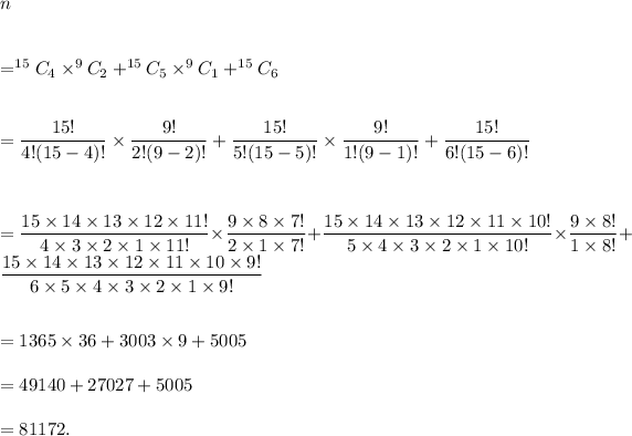 n\\\\\\=^(15)C_4* ^9C_2+^(15)C_5* ^9C_1+^(15)C_6\\\\\\=(15!)/(4!(15-4)!)* (9!)/(2!(9-2)!)+(15!)/(5!(15-5)!)* (9!)/(1!(9-1)!)+(15!)/(6!(15-6)!)\\\\\\\\=(15*14*13*12*11!)/(4*3*2*1*11!)*(9*8*7!)/(2*1*7!)+(15*14*13*12*11*10!)/(5*4*3*2*1*10!)*(9*8!)/(1*8!)+(15*14*13*12*11*10*9!)/(6*5*4*3*2*1*9!)\\\\\\=1365*36+3003*9+5005\\\\=49140+27027+5005\\\\=81172.