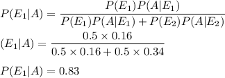 P(E_1|A)=(P(E_1)P(A|E_1))/(P(E_1)P(A|E_1)+P(E_2)P(A|E_2))\\\\(E_1|A)=(0.5* 0.16)/(0.5* 0.16+0.5* 0.34)\\\\P(E_1|A)=0.83