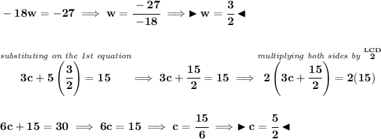 \bf -18w=-27\implies w=\cfrac{-27}{-18}\implies \blacktriangleright w=\cfrac{3}{2} \blacktriangleleft \\\\\\ \stackrel{\textit{substituting on the 1st equation}}{3c+5\left(\cfrac{3}{2} \right)=15}\implies 3c+\cfrac{15}{2}=15 \implies \stackrel{\textit{multiplying both sides by }\stackrel{LCD}{2}}{2\left( 3c+\cfrac{15}{2} \right)=2(15)} \\\\\\ 6c+15=30\implies 6c=15\implies c=\cfrac{15}{6}\implies \blacktriangleright c=\cfrac{5}{2} \blacktriangleleft