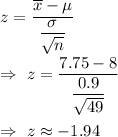 z=\frac{\overline{x}-\mu}{(\sigma)/(√(n))}\\\\\Rightarrow\ z=(7.75-8)/((0.9)/(√(49)))\\\\\Rightarrow\ z\approx-1.94