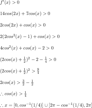 f'(x)>0\\\\14cos(2x)+7cos(x)>0\\\\2cos(2x)+cos(x)>0\\\\2(2cos^(2)(x)-1)+cos(x)>0\\\\4cos^(2)(x)+cos(x)-2>0\\\\(2cos(x)+(1)/(2))^2-2-(1)/(4)>0\\\\(2cos(x)+(1)/(2))^2>(9)/(4)\\\\2cos(x)>(3)/(2)-(1)/(2)\\\\\therefore cos(x)>(1)/(4)\\\\\therefore x=[0,cos^(-1)(1/4)]\cup [2\pi-cos^(-1)(1/4),2\pi ]