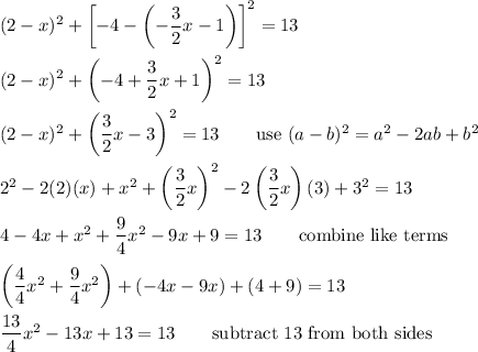 (2-x)^2+\left[-4-\left(-(3)/(2)x-1\right)\right]^2=13\\\\(2-x)^2+\left(-4+(3)/(2)x+1\right)^2=13\\\\(2-x)^2+\left((3)/(2)x-3\right)^2=13\qquad\text{use}\ (a-b)^2=a^2-2ab+b^2\\\\2^2-2(2)(x)+x^2+\left((3)/(2)x\right)^2-2\left((3)/(2)x\right)(3)+3^2=13\\\\4-4x+x^2+(9)/(4)x^2-9x+9=13\qquad\text{combine like terms}\\\\\left((4)/(4)x^2+(9)/(4){x^2}\right)+(-4x-9x)+(4+9)=13\\\\(13)/(4)x^2-13x+13=13\qquad\text{subtract 13 from both sides}