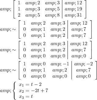 \begin{aligned} &amp;\left[\begin{array}c1 &amp; 2 &amp; 3 &amp; 12\\1 &amp; 3 &amp; 5 &amp; 19\\2 &amp; 5 &amp; 8 &amp; 31\end{array}\right]\\ &amp;\sim \left[\begin{array}c1 &amp; 2 &amp; 3 &amp; 12\\0 &amp; 1 &amp; 2 &amp; 7\\0 &amp; 1 &amp; 2 &amp; 7\end{array}\right]\\&amp;\sim \left[\begin{array}ccc1 &amp; 2 &amp; 3 &amp; 12\\0 &amp; 1 &amp; 2 &amp; 7\\0 &amp; 0 &amp; 0 &amp; 0\end{array}\right]\\&amp;\sim\left[\begin{array}ccc1 &amp; 0 &amp; -1 &amp; -2\\0 &amp; 1 &amp; 2 &amp; 7\\0 &amp; 0 &amp; 0 &amp; 0\end{array}\right]\\&amp;\left\{\begin{array}{l}x_1 = t-2\\x_2=- 2t+7\\x_3=t\end{array}\right.\end{aligned}