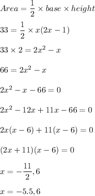 Area=(1)/(2)* base* height\\\\33=(1)/(2)* x(2x-1)\\\\33* 2=2x^2-x\\\\66=2x^2-x\\\\2x^2-x-66=0\\\\2x^2-12x+11x-66=0\\\\2x(x-6)+11(x-6)=0\\\\(2x+11)(x-6)=0\\\\x=-(11)/(2),6\\\\x=-5.5,6