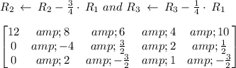 R_2\:\leftarrow \:R_2-(3)/(4)\cdot \:R_1\ and\ R_3\:\leftarrow \:R_3-(1)/(4)\cdot \:R_1\\\\\begin{bmatrix}12&amp;8&amp;6&amp;4&amp;10\\ 0&amp;-4&amp;(3)/(2)&amp;2&amp;(1)/(2)\\ 0&amp;2&amp;-(3)/(2)&amp;1&amp;-(3)/(2)\end{bmatrix}