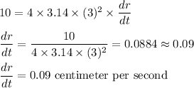 10 = 4* 3.14* (3)^2* \displaystyle(dr)/(dt)\\\\(dr)/(dt) = (10)/(4* 3.14* (3)^2) = 0.0884 \approx 0.09\\\\(dr)/(dt) = 0.09\text{ centimeter per second}