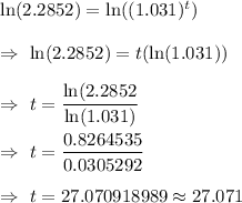 \ln(2.2852)=\ln ((1.031)^t)\\\\\Rightarrow\ \ln(2.2852)=t(\ln (1.031))\\\\\Rightarrow\ t=( \ln(2.2852)/(\ln(1.031))\\\\\Rightarrow\ t=(0.8264535)/(0.0305292)\\\\\Rightarrow\ t=27.070918989\approx27.071