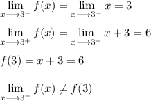 \displaystyle \lim_(x \longrightarrow 3^(-)) f(x) = \lim_(x \longrightarrow 3^(-)) x = 3\\\\\displaystyle \lim_(x \longrightarrow 3^(+)) f(x) = \lim_(x \longrightarrow 3^(+)) x+3 = 6\\\\f(3) = x + 3 = 6\\\\\displaystyle \lim_(x \longrightarrow 3^(-)) f(x) \\eq f(3)