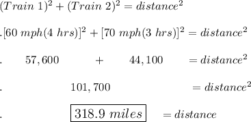 (Train \ 1)^2+(Train\ 2)^2=distance^2\\\\. [60\ mph(4\ hrs)]^2 +[70\ mph(3\ hrs)]^2=distance^2\\\\.\qquad 57,600\quad \quad \quad +\qquad 44,100\qquad =distance^2\\\\.\qquad \qquad \qquad 101,700\qquad \qquad \qquad \quad = distance^2\\\\.\qquad \qquad \qquad \large\boxed{318.9\ miles}\quad =distance