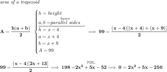 \bf \textit{area of a trapezoid}\\\\ A=\cfrac{h(a+b)}{2}~~ \begin{cases} h=height\\ a,b=\stackrel{bases}{parallel~sides}\\ \cline{1-1} h= x - 4\\ a = x+4\\ b=x+9\\ A=99 \end{cases}\implies 99=\cfrac{(x-4)[(x+4)+(x+9)]}{2} \\\\\\ 99=\cfrac{(x-4)[2x+13]}{2}\implies 198=\stackrel{\mathbb{FOIL}}{2x^2+5x-52}\implies 0=2x^2+5x-250