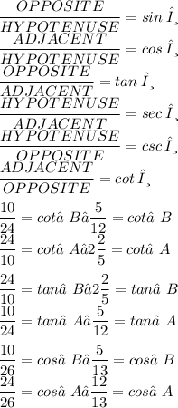 \displaystyle (OPPOSITE)/(HYPOTENUSE) = sin\:θ \\ (ADJACENT)/(HYPOTENUSE) = cos\:θ \\ (OPPOSITE)/(ADJACENT) = tan\:θ \\ (HYPOTENUSE)/(ADJACENT) = sec\:θ \\ (HYPOTENUSE)/(OPPOSITE) = csc\:θ \\ (ADJACENT)/(OPPOSITE) = cot\:θ \\ \\ (10)/(24) = cot∠B → (5)/(12) = cot∠B \\ (24)/(10) = cot∠A → 2(2)/(5) = cot∠A \\ \\ (24)/(10) = tan∠B → 2(2)/(5) = tan∠B \\ (10)/(24) = tan∠A → (5)/(12) = tan∠A \\ \\ (10)/(26) = cos∠B → (5)/(13) = cos∠B \\ (24)/(26) = cos∠A → (12)/(13) = cos∠A