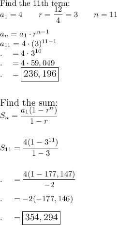 \text{Find the 11th term:}\\a_1=4\qquad r=(12)/(4)=3\qquad n=11\\\\a_n=a_1\cdot r^(n-1)\\a_(11)=4\cdot (3)^(11-1)\\.\quad =4\cdot3^(10)\\.\quad =4\cdot 59,049\\.\quad =\large\boxed{236,196}\\\\\\\text{Find the sum:}\\S_n=(a_1(1-r^n))/(1-r)\\\\\\S_(11)=(4(1-3^(11)))/(1-3)\\\\\\.\quad =(4(1-177,147))/(-2)\\\\.\quad =-2(-177,146)\\\\.\quad =\large\boxed{354,294}