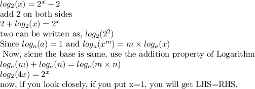 log_2(x)= 2^x-2\\ \text{add 2 on both sides} \\ 2+log_2(x) =2^x \\ \text{two can be written as, } log_2(2^2) \\ \text{Since } log_a(a)=1 \text{ and } log_a(x^m)=m* log_a(x) \\ \text{ Now, sicne the base is same, use the addition property of Logarithm} \\ log_a(m)+log_a(n)=log_a(m* n) \\ log_2(4x)=2^x \\ \text{now, if you look closely, if you put x=1, you will get LHS=RHS.}