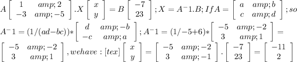 A\left[\begin{array}{ccc}1&amp;2\\-3&amp;-5\end{array}\right] .X\left[\begin{array}{ccc}x\\y\end{array}\right] =B\left[\begin{array}{ccc}-7\\23\end{array}\right]; X=A^-1.B; If A=\left[\begin{array}{ccc}a&amp;b\\c&amp;d\end{array}\right] ; so\\ &nbsp;\\A^-1 =(1/(ad-bc))*\left[\begin{array}{ccc}d&amp;-b\\-c&amp;a\end{array}\right]; A^-1 =(1/-5+6)*\left[\begin{array}{ccc}-5&amp;-2\\3&amp;1\end{array}\right]=\left[\begin{array}{ccc}-5&amp;-2\\3&amp;1\end{array}\right] , we &nbsp;have: &nbsp; [tex]\left[\begin{array}{ccc}x\\y\end{array}\right] =\left[\begin{array}{ccc}-5&amp;-2\\3&amp;-1\end{array}\right] .\left[\begin{array}{ccc}-7\\23\end{array}\right]=\left[\begin{array}{ccc}-11\\2\end{array}\right]