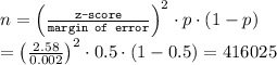 n = \left(\frac{\texttt{z-score}}{\texttt{margin of error}} \right )^2\cdot p\cdot (1-p) \\ = \left((2.58)/(0.002) \right )^2\cdot 0.5\cdot (1-0.5)=416025