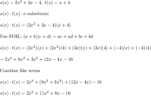 s(x)=2x^2+3x-4,\ t(x)=x+4\\\\s(x)\cdot t(x)\to\text{substitute:}\\\\s(x)\cdot t(x)=(2x^2+3x-4)(x+4)\\\\\text{Use FOIL:}\ (a+b)(c+d)=ac+ad+bc+bd\\\\s(x)\cdot t(x)=(2x^2)(x)+(2x^2)(4)+(3x)(x)+(3x)(4)+(-4)(x)+(-4)(4)\\\\=2x^3+8x^2+3x^2+12x-4x-16\\\\\text{Combine like terms}\\\\s(x)\cdot t(x)=2x^3+(8x^2+3x^2)+(12x-4x)-16\\\\s(x)\cdot t(x)=2x^3+11x^2+8x-16