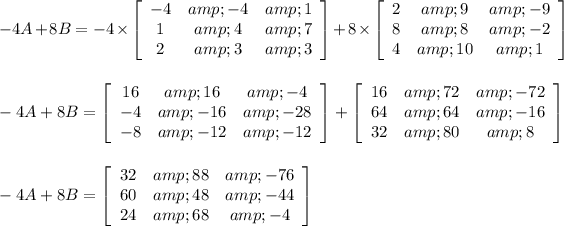 -4A+8B=-4*\left[\begin{array}{ccc}-4&amp;-4&amp;1\\1&amp;4&amp;7\\2&amp;3&amp;3\end{array}\right] +8*\left[\begin{array}{ccc}2&amp;9&amp;-9\\8&amp;8&amp;-2\\4&amp;10&amp;1\end{array}\right] \\\\\\ -4A+8B=\left[\begin{array}{ccc}16&amp;16&amp;-4\\-4&amp;-16&amp;-28\\-8&amp;-12&amp;-12\end{array}\right] +\left[\begin{array}{ccc}16&amp;72&amp;-72\\64&amp;64&amp;-16\\32&amp;80&amp;8\end{array}\right]\\\\ \\ -4A+8B=\left[\begin{array}{ccc}32&amp;88&amp;-76\\60&amp;48&amp;-44\\24&amp;68&amp;-4\end{array}\right]