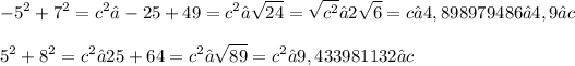 \displaystyle -5^2 + 7^2 = c^2 → -25 + 49 = c^2 → √(24) = √(c^2) → 2√(6) = c → 4,898979486 ≈ 4,9 ≈ c \\ \\ 5^2 + 8^2 = c^2 → 25 + 64 = c^2 → √(89) = c^2 → 9,433981132 ≈ c