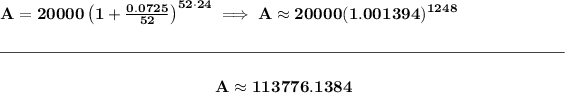 \bf A=20000\left(1+(0.0725)/(52)\right)^(52\cdot 24)\implies A\approx 20000(1.001394)^(1248) \\\\[-0.35em] \rule{34em}{0.25pt}\\\\ ~\hfill A\approx 113776.1384~\hfill