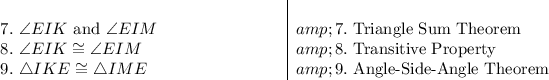 \begin{array}l\\7.\ \angle EIK\ \text{and}\ \angle EIM\ \qquad \qquad \qquad \quad &amp;7.\ \text{Triangle Sum Theorem}\\8.\ \angle EIK \cong \angle EIM&amp;8.\ \text{Transitive Property}\\9.\ \triangle IKE \cong \triangle IME&amp;9.\ \text{Angle-Side-Angle Theorem}\end{array}