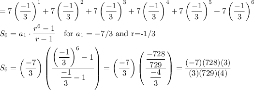 =7\left((-1)/(3)\right)^1+7\left((-1)/(3)\right)^2+7\left((-1)/(3)\right)^3+7\left((-1)/(3)\right)^4+7\left((-1)/(3)\right)^5+7\left((-1)/(3)\right)^6\\\\S_6=a_1\cdot(r^6-1)/(r-1) \quad\text{for $a_1=-7/3$ and r=-1/3}\\\\S_6=\left((-7)/(3)\right)\left((\left((-1)/(3)\right)^6-1)/((-1)/(3)-1)\right)=\left((-7)/(3)\right)\left(((-728)/(729))/((-4)/(3))\right)=((-7)(728)(3))/((3)(729)(4))