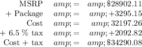 \begin{array}{rcr}\\\text{MSRP } &amp; = &amp; \$28 902.11\\\text{+ Package } &amp; = &amp; +3295.15\\\text{Cost } &amp; = &amp; 32 197.26\\\text{+ 6.5 \% tax } &amp; = &amp; +2092.82\\\text{Cost + tax } &amp; = &amp; \$34 290.08\\\end{array}\\