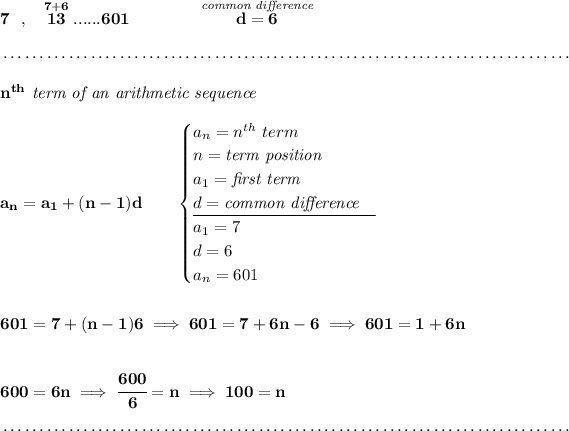 \bf 7~~,~~\stackrel{7+6}{13}......601\qquad \qquad \stackrel{\textit{common difference}}{d = 6} \\\\[-0.35em] ~\dotfill\\\\ n^(th)\textit{ term of an arithmetic sequence} \\\\ a_n=a_1+(n-1)d\qquad \begin{cases} a_n=n^(th)\ term\\ n=\textit{term position}\\ a_1=\textit{first term}\\ d=\textit{common difference}\\ \cline{1-1} a_1=7\\ d=6\\ a_n=601 \end{cases} \\\\\\ 601=7+(n-1)6\implies 601=7+6n-6\implies 601=1+6n \\\\\\ 600=6n\implies \cfrac{600}{6}=n\implies 100=n \\\\[-0.35em] ~\dotfill