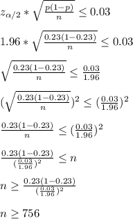 z_(\alpha/2)*\sqrt{(p(1-p))/(n)}\leq0.03\\\\1.96*\sqrt{(0.23(1-0.23))/(n)}\leq0.03\\\\\sqrt{(0.23(1-0.23))/(n)}\leq (0.03)/(1.96)\\\\(\sqrt{(0.23(1-0.23))/(n)})^2\leq ((0.03)/(1.96))^2\\\\(0.23(1-0.23))/(n)\leq ((0.03)/(1.96))^2\\\\(0.23(1-0.23))/(((0.03)/(1.96))^2)\leq n\\\\n\geq(0.23(1-0.23))/(((0.03)/(1.96))^2)\\\\n\geq756