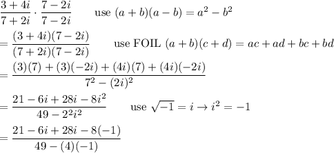 (3+4i)/(7+2i)\cdot(7-2i)/(7-2i)\qquad\text{use}\ (a+b)(a-b)=a^2-b^2\\\\=((3+4i)(7-2i))/((7+2i)(7-2i))\qquad\text{use FOIL}\ (a+b)(c+d)=ac+ad+bc+bd\\\\=((3)(7)+(3)(-2i)+(4i)(7)+(4i)(-2i))/(7^2-(2i)^2)\\\\=(21-6i+28i-8i^2)/(49-2^2i^2)\qquad\text{use}\ √(-1)=i\to i^2=-1\\\\=(21-6i+28i-8(-1))/(49-(4)(-1))