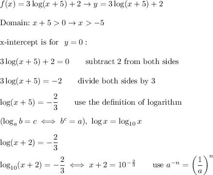 f(x)=3\log(x+5)+2\to y=3\log(x+5)+2\\\\\text{Domain:}\ x+5>0\to x>-5\\\\\text{x-intercept is for }\ y=0:\\\\3\log(x+5)+2=0\qquad\text{subtract 2 from both sides}\\\\3\log(x+5)=-2\qquad\text{divide both sides by 3}\\\\\log(x+5)=-(2)/(3)\qquad\text{use the de}\text{finition of logarithm}\\\\(\log_ab=c\iff b^c=a),\ \log x=\log_(10)x\\\\\log(x+2)=-(2)/(3)\\\\\log_(10)(x+2)=-(2)/(3)\iff x+2=10^{-(2)/(3)}\qquad\text{use}\ a^(-n)=\left((1)/(a)\right)^n