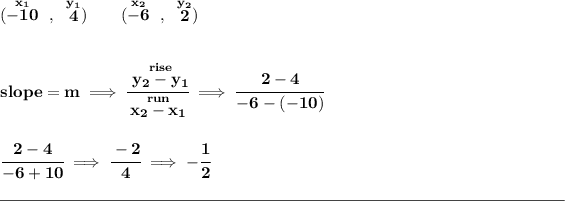 \bf (\stackrel{x_1}{-10}~,~\stackrel{y_1}{4})\qquad (\stackrel{x_2}{-6}~,~\stackrel{y_2}{2}) \\\\\\ slope = m\implies \cfrac{\stackrel{rise}{ y_2- y_1}}{\stackrel{run}{ x_2- x_1}}\implies \cfrac{2-4}{-6-(-10)} \\\\\\ \cfrac{2-4}{-6+10}\implies \cfrac{-2}{4}\implies -\cfrac{1}{2} \\\\[-0.35em] \rule{34em}{0.25pt}