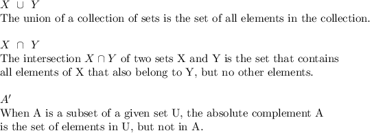 X\ \cup\ Y\\\text{The union of a collection of sets is the set of all elements in the collection.}\\\\X\ \cap\ Y\\\text{The intersection}\ X\cap Y\ \text{of two sets X and Y is the set that contains}\\\text{all elements of X that also belong to Y, but no other elements.}\\\\A'\\\text{When A is a subset of a given set U, the absolute complement A}\\\text{is the set of elements in U, but not in A.}