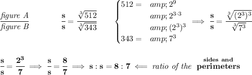 \bf \cfrac{\textit{figure A}}{\textit{figure B}}\qquad \qquad \cfrac{s}{s}=\cfrac{\sqrt[3]{512}}{\sqrt[3]{343}}\qquad \begin{cases} 512=&amp;2^9\\ &amp;2^(3\cdot 3)\\ &amp;(2^3)^3\\ 343=&amp;7^3 \end{cases}\implies \cfrac{s}{s}=\cfrac{\sqrt[3]{(2^3)^3}}{\sqrt[3]{7^3}} \\\\\\ \cfrac{s}{s}=\cfrac{2^3}{7}\implies \cfrac{s}{s}=\cfrac{8}{7}\implies s:s = 8:7\impliedby \textit{ratio of the }\stackrel{sides~and}{perimeters}