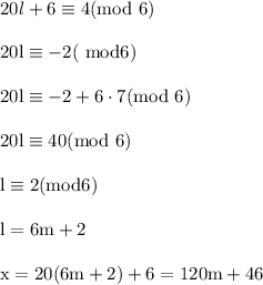 20l+6\equiv 4(\rm mod\ 6)\\ \\20l\equiv -2(\rm \ mod 6)\\ \\20l\equiv -2+6\cdot 7(\rm mod\ 6)\\ \\20l\equiv 40(\rm mod \ 6)\\ \\l\equiv 2(\rm mod 6)\\ \\l=6m+2\\ \\x=20(6m+2)+6=120m+46