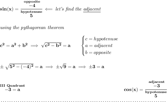 \bf sin(x)=\cfrac{\stackrel{opposite}{-4}}{\stackrel{hypotenuse}{5}}\impliedby \textit{let's find the \underline{adjacent}} \\\\\\ \textit{using the pythagorean theorem} \\\\ c^2=a^2+b^2\implies √(c^2-b^2)=a \qquad \begin{cases} c=hypotenuse\\ a=adjacent\\ b=opposite\\ \end{cases} \\\\\\ \pm√(5^2-(-4)^2)=a\implies \pm√(9)=a\implies \pm 3=a \\\\\\ \stackrel{III~Quadrant}{-3=a}~\hfill cos(x)=\cfrac{\stackrel{adjacent}{-3}}{\stackrel{hypotenuse}{5}} \\\\[-0.35em] ~\dotfill