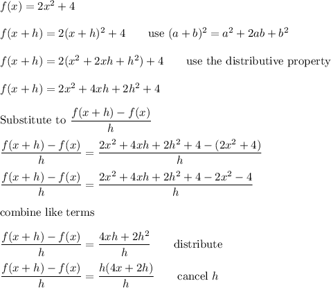 f(x)=2x^2+4\\\\f(x+h)=2(x+h)^2+4\qquad\text{use}\ (a+b)^2=a^2+2ab+b^2\\\\f(x+h)=2(x^2+2xh+h^2)+4\qquad\text{use the distributive property}\\\\f(x+h)=2x^2+4xh+2h^2+4\\\\\text{Substitute to}\ (f(x+h)-f(x))/(h)\\\\(f(x+h)-f(x))/(h)=(2x^2+4xh+2h^2+4-(2x^2+4))/(h)\\\\(f(x+h)-f(x))/(h)=(2x^2+4xh+2h^2+4-2x^2-4)/(h)\\\\\text{combine like terms}\\\\(f(x+h)-f(x))/(h)=(4xh+2h^2)/(h)\qquad\text{distribute}\\\\(f(x+h)-f(x))/(h)=(h(4x+2h))/(h)\qquad\text{cancel}\ h