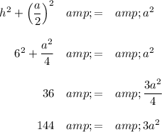 \begin{array}{rcl}h^(2) + \left((a)/(2)\right)^(2) &amp; = &amp; a^(2) \\\\6^(2) + (a^(2))/(4) &amp; = &amp; a^(2)\\\\36 &amp; = &amp;(3a^(2))/(4)\\\\144 &amp; = &amp; 3a^(2)\\\\\end{array}\\\\